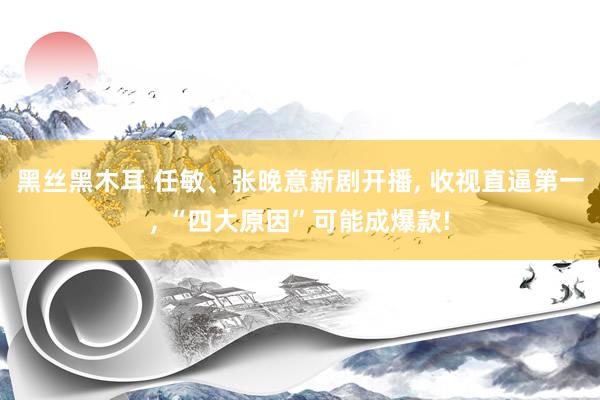 黑丝黑木耳 任敏、张晚意新剧开播， 收视直逼第一， “四大原因”可能成爆款!