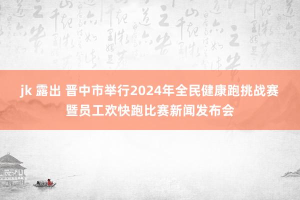 jk 露出 晋中市举行2024年全民健康跑挑战赛暨员工欢快跑比赛新闻发布会