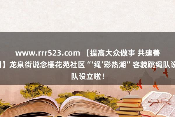 www.rrr523.com 【提高大众做事 共建善城家园】龙泉街说念樱花苑社区“‘绳’彩热潮”容貌跳绳队设立啦！