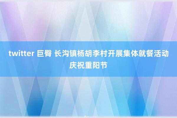 twitter 巨臀 长沟镇杨胡李村开展集体就餐活动庆祝重阳节