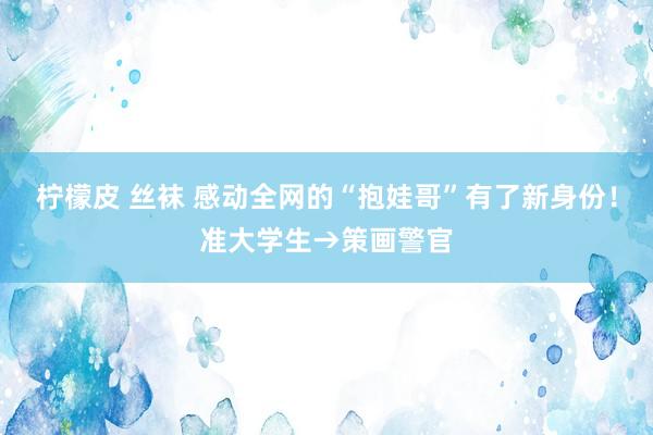 柠檬皮 丝袜 感动全网的“抱娃哥”有了新身份！准大学生→策画警官