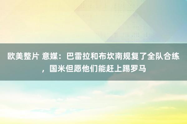 欧美整片 意媒：巴雷拉和布坎南规复了全队合练，国米但愿他们能赶上踢罗马