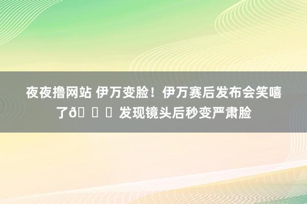 夜夜撸网站 伊万变脸！伊万赛后发布会笑嘻了😂发现镜头后秒变严肃脸