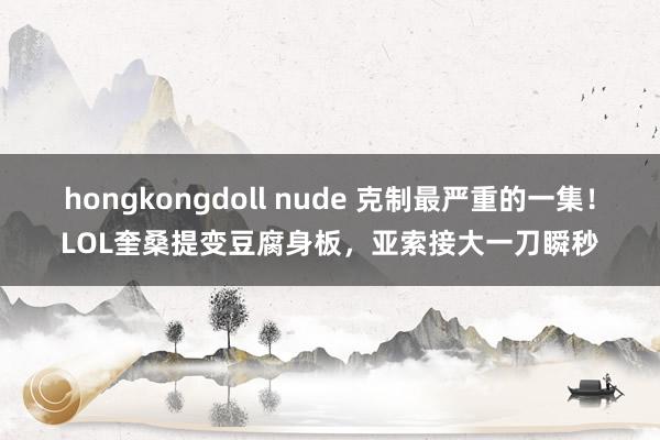 hongkongdoll nude 克制最严重的一集！LOL奎桑提变豆腐身板，亚索接大一刀瞬秒