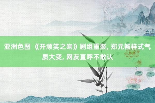 亚洲色图 《开顽笑之吻》剧组重聚， 郑元畅样式气质大变， 网友直呼不敢认