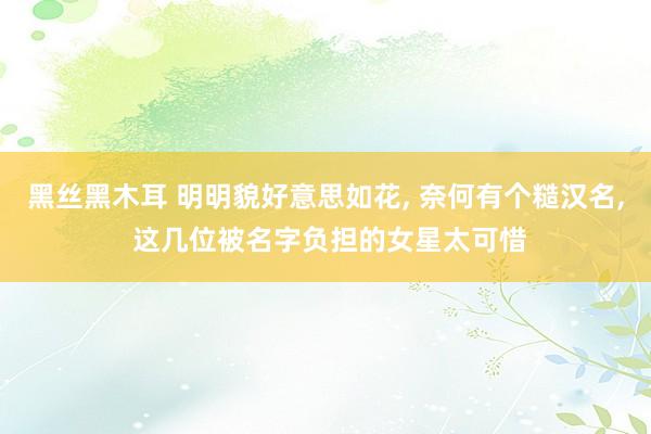 黑丝黑木耳 明明貌好意思如花， 奈何有个糙汉名， 这几位被名字负担的女星太可惜