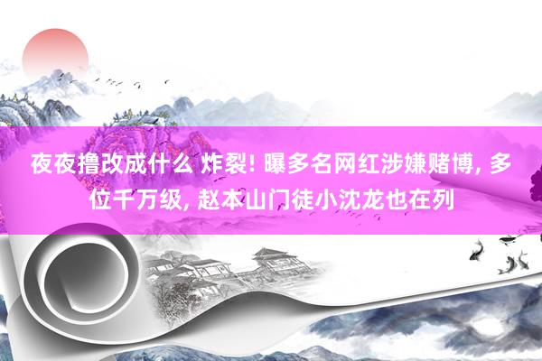 夜夜撸改成什么 炸裂! 曝多名网红涉嫌赌博， 多位千万级， 赵本山门徒小沈龙也在列