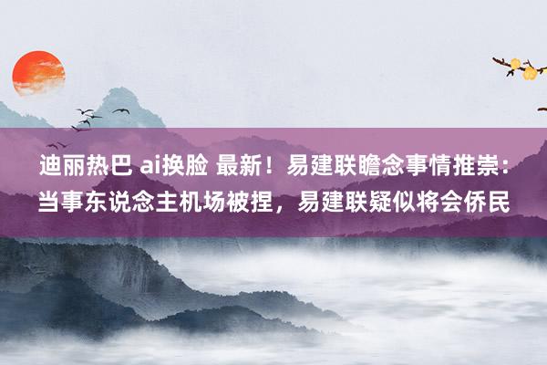 迪丽热巴 ai换脸 最新！易建联瞻念事情推崇：当事东说念主机场被捏，易建联疑似将会侨民