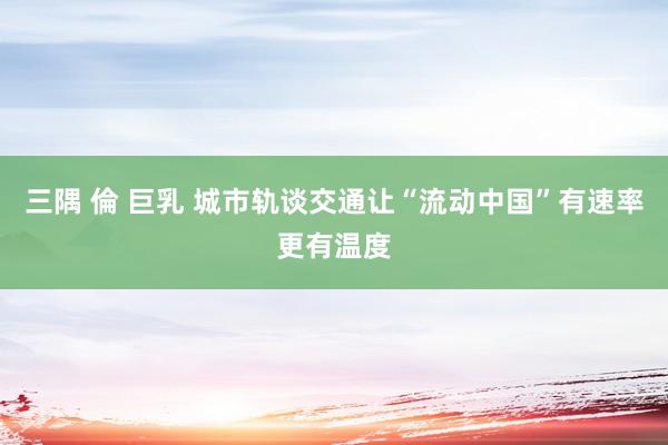 三隅 倫 巨乳 城市轨谈交通让“流动中国”有速率更有温度