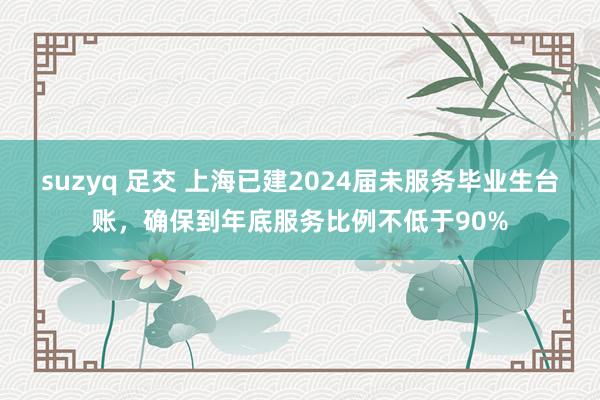 suzyq 足交 上海已建2024届未服务毕业生台账，确保到年底服务比例不低于90%