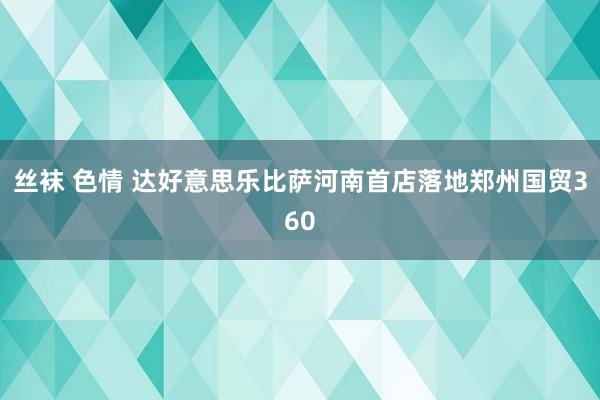 丝袜 色情 达好意思乐比萨河南首店落地郑州国贸360