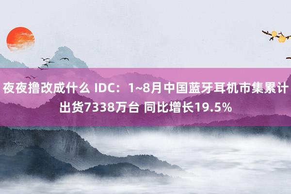 夜夜撸改成什么 IDC：1~8月中国蓝牙耳机市集累计出货7338万台 同比增长19.5%