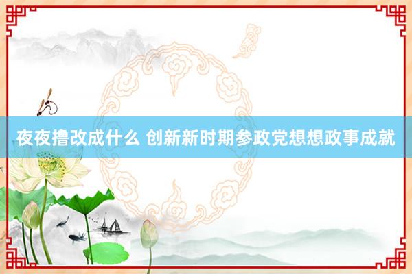 夜夜撸改成什么 创新新时期参政党想想政事成就