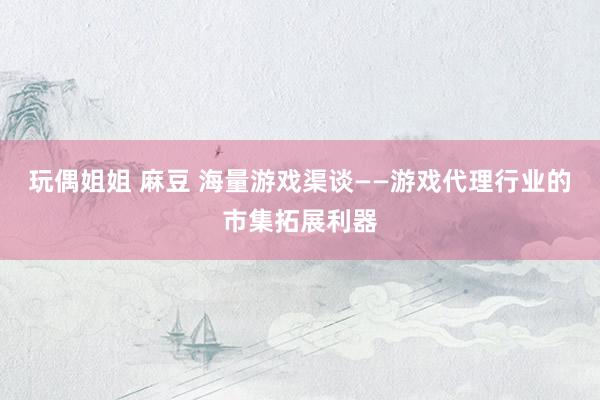 玩偶姐姐 麻豆 海量游戏渠谈——游戏代理行业的市集拓展利器