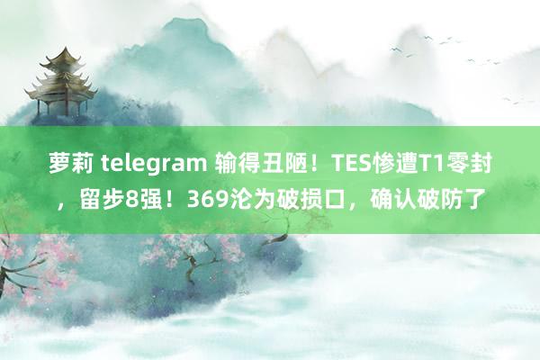 萝莉 telegram 输得丑陋！TES惨遭T1零封，留步8强！369沦为破损口，确认破防了