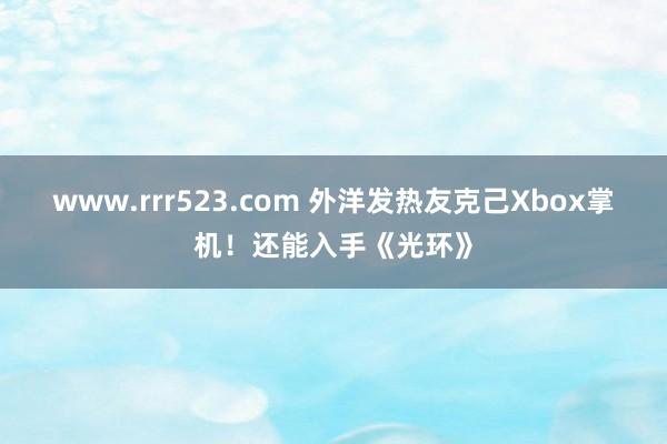 www.rrr523.com 外洋发热友克己Xbox掌机！还能入手《光环》