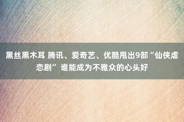 黑丝黑木耳 腾讯、爱奇艺、优酷甩出9部“仙侠虐恋剧” 谁能成为不雅众的心头好