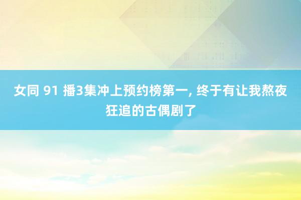 女同 91 播3集冲上预约榜第一， 终于有让我熬夜狂追的古偶剧了