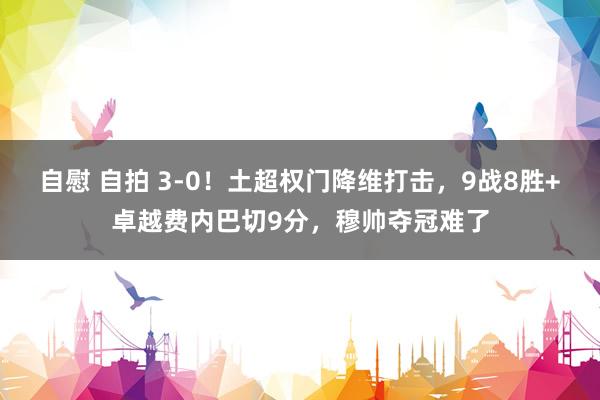 自慰 自拍 3-0！土超权门降维打击，9战8胜+卓越费内巴切9分，穆帅夺冠难了