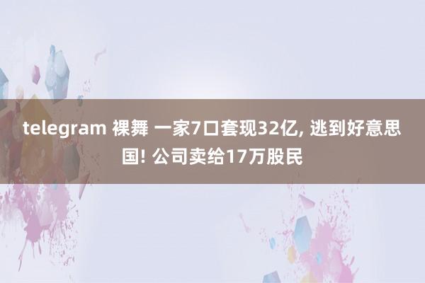 telegram 裸舞 一家7口套现32亿， 逃到好意思国! 公司卖给17万股民