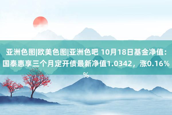 亚洲色图|欧美色图|亚洲色吧 10月18日基金净值：国泰惠享三个月定开债最新净值1.0342，涨0.16%