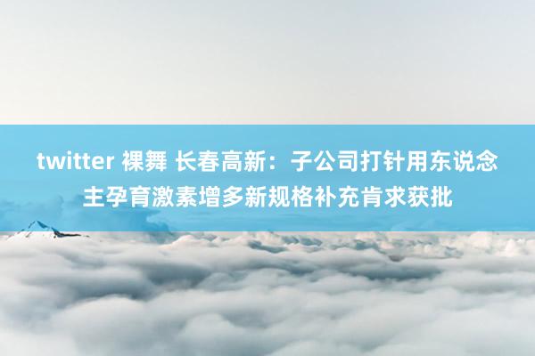 twitter 裸舞 长春高新：子公司打针用东说念主孕育激素增多新规格补充肯求获批