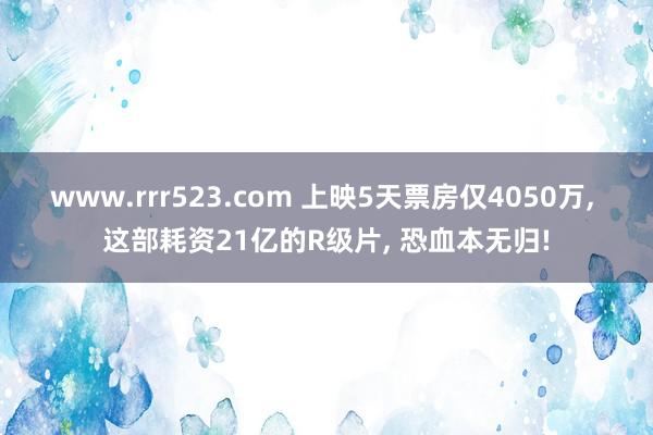 www.rrr523.com 上映5天票房仅4050万， 这部耗资21亿的R级片， 恐血本无归!