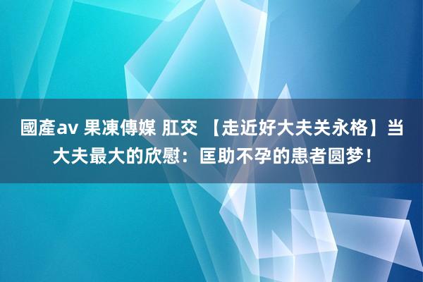 國產av 果凍傳媒 肛交 【走近好大夫关永格】当大夫最大的欣慰：匡助不孕的患者圆梦！