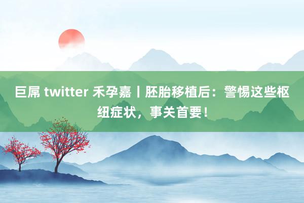 巨屌 twitter 禾孕嘉丨胚胎移植后：警惕这些枢纽症状，事关首要！