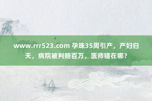 www.rrr523.com 孕珠35周引产，产妇归天，病院被判赔百万，医师错在哪？