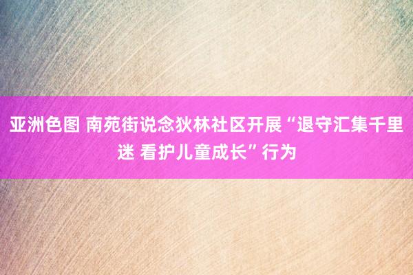 亚洲色图 南苑街说念狄林社区开展“退守汇集千里迷 看护儿童成长”行为