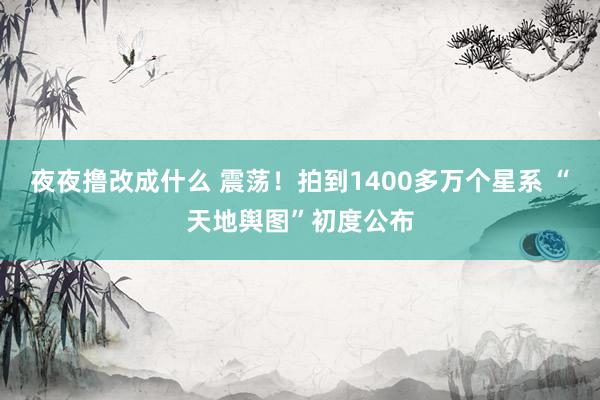 夜夜撸改成什么 震荡！拍到1400多万个星系 “天地舆图”初度公布