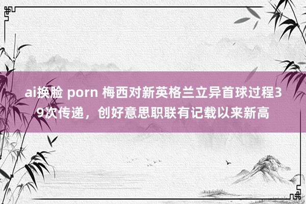 ai换脸 porn 梅西对新英格兰立异首球过程39次传递，创好意思职联有记载以来新高