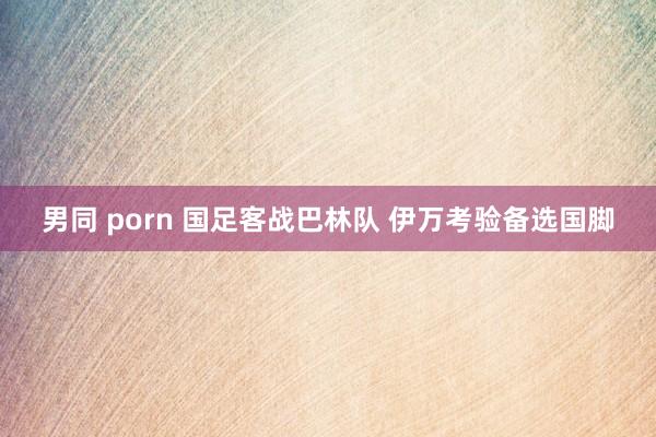 男同 porn 国足客战巴林队 伊万考验备选国脚