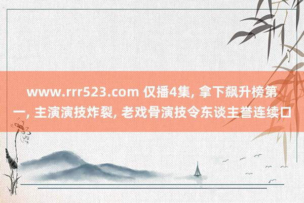 www.rrr523.com 仅播4集， 拿下飙升榜第一， 主演演技炸裂， 老戏骨演技令东谈主誉连续口