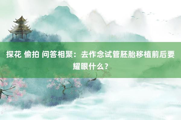 探花 偷拍 问答相聚：去作念试管胚胎移植前后要耀眼什么？