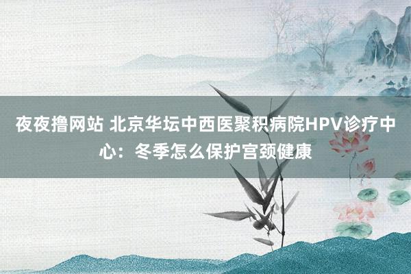 夜夜撸网站 北京华坛中西医聚积病院HPV诊疗中心：冬季怎么保护宫颈健康