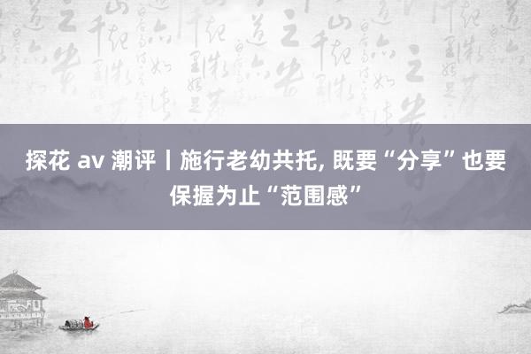 探花 av 潮评丨施行老幼共托， 既要“分享”也要保握为止“范围感”