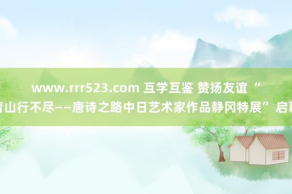 www.rrr523.com 互学互鉴 赞扬友谊 “青山行不尽——唐诗之路中日艺术家作品静冈特展” 启幕