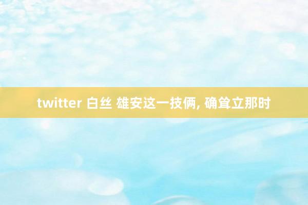 twitter 白丝 雄安这一技俩， 确耸立那时