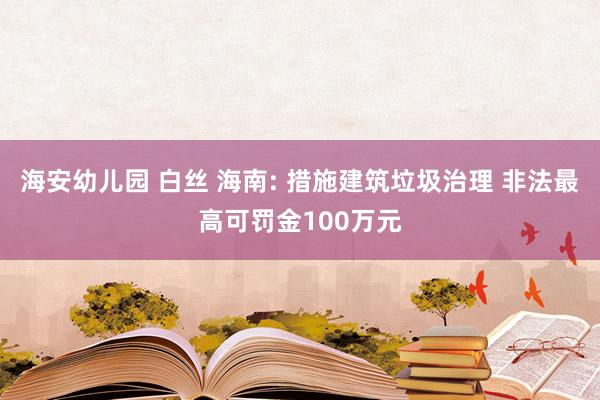 海安幼儿园 白丝 海南: 措施建筑垃圾治理 非法最高可罚金100万元