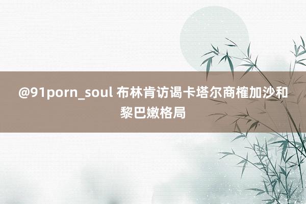 @91porn_soul 布林肯访谒卡塔尔商榷加沙和黎巴嫩格局