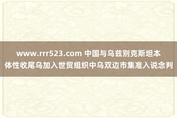 www.rrr523.com 中国与乌兹别克斯坦本体性收尾乌加入世贸组织中乌双边市集准入说念判