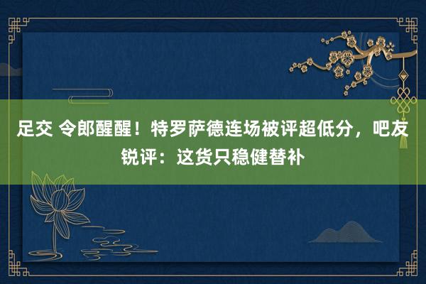 足交 令郎醒醒！特罗萨德连场被评超低分，吧友锐评：这货只稳健替补