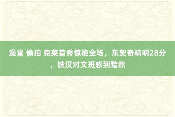 澡堂 偷拍 克莱首秀惊艳全场，东契奇精明28分，铁汉对文班感到黯然