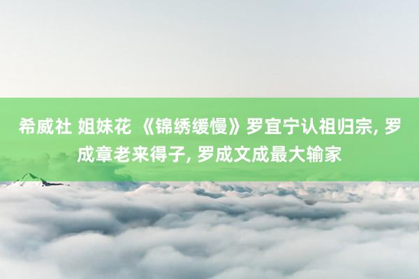 希威社 姐妹花 《锦绣缓慢》罗宜宁认祖归宗， 罗成章老来得子， 罗成文成最大输家