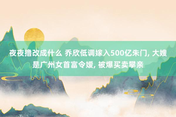 夜夜撸改成什么 乔欣低调嫁入500亿朱门， 大嫂是广州女首富令嫒， 被爆买卖攀亲