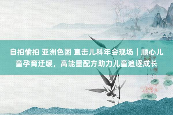 自拍偷拍 亚洲色图 直击儿科年会现场｜顺心儿童孕育迂缓，高能量配方助力儿童追逐成长