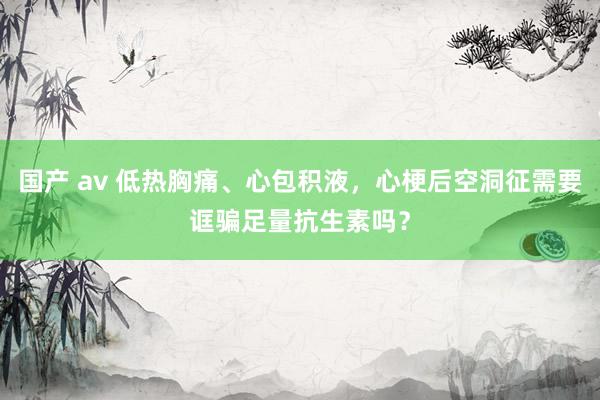 国产 av 低热胸痛、心包积液，心梗后空洞征需要诓骗足量抗生素吗？