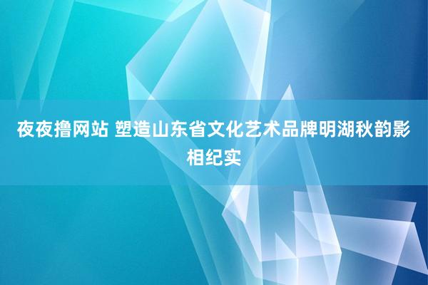 夜夜撸网站 塑造山东省文化艺术品牌明湖秋韵影相纪实